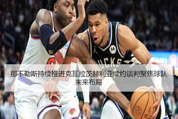 那不勒斯持续推进克瓦拉茨赫利亚续约谈判聚焦球队未来布局