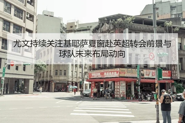 尤文持续关注基耶萨夏窗赴英超转会前景与球队未来布局动向