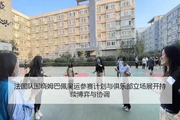 法国队围绕姆巴佩奥运参赛计划与俱乐部立场展开持续博弈与协调