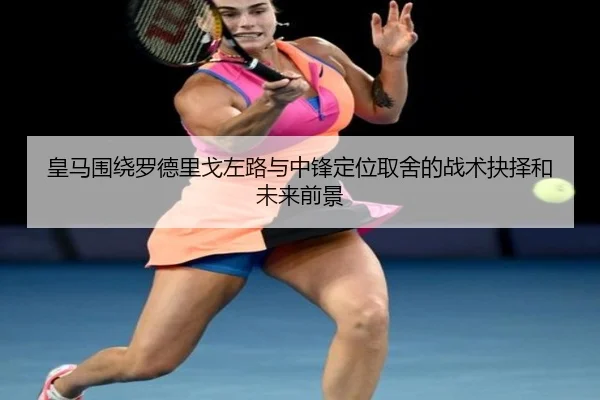 皇马围绕罗德里戈左路与中锋定位取舍的战术抉择和未来前景