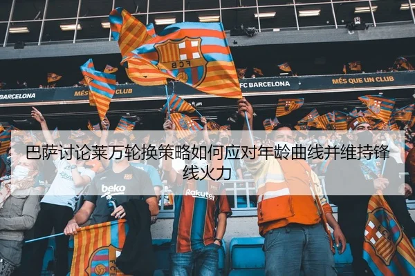 巴萨讨论莱万轮换策略如何应对年龄曲线并维持锋线火力