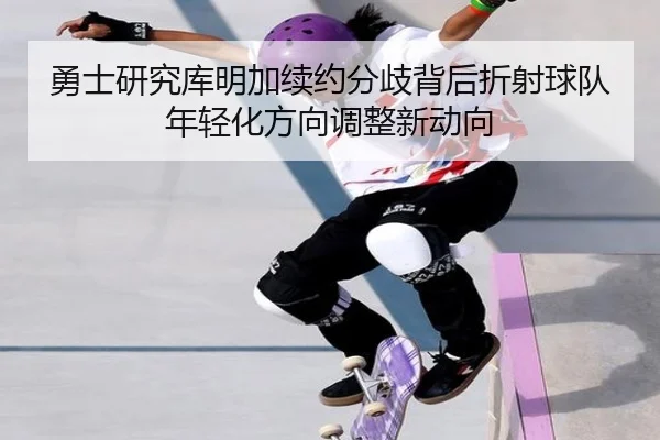 勇士研究库明加续约分歧背后折射球队年轻化方向调整新动向