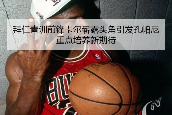 拜仁青训前锋卡尔崭露头角引发孔帕尼重点培养新期待